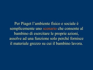 Per Piaget l’ambiente fisico e sociale è
semplicemente uno scenario che consente al
bambino di esercitare le proprie azioni,
assolve ad una funzione solo perché fornisce
il materiale grezzo su cui il bambino lavora.
 