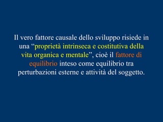 Il vero fattore causale dello sviluppo risiede in
una “proprietà intrinseca e costitutiva della
vita organica e mentale”, cioè il fattore di
equilibrio inteso come equilibrio tra
perturbazioni esterne e attività del soggetto.
 