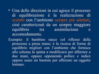 • Una delle direzioni in cui agisce il processo
di equilibrazione è la realizzazione di
scambi con l’ambiente sempre più adattati,
cioè caratterizzati da un sempre maggiore
equilibrio tra assimilazione e
accomodamento.
Esempio: il bambino nasce col riflesso della
prensione a piena mano; è la ricerca di forme di
equilibrio migliori con l’ambiente che fornisce
allo schema la spinta a modificarsi per afferrare a
due mani, oppure opponendo pollice e indice
oppure usare un bastone per afferrare un oggetto
lontano.
 