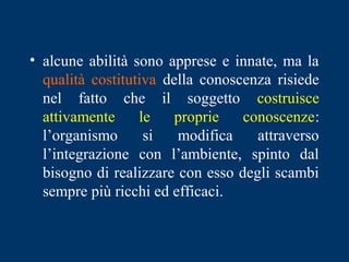 • alcune abilità sono apprese e innate, ma la
qualità costitutiva della conoscenza risiede
nel fatto che il soggetto costruisce
attivamente le proprie conoscenze:
l’organismo si modifica attraverso
l’integrazione con l’ambiente, spinto dal
bisogno di realizzare con esso degli scambi
sempre più ricchi ed efficaci.
 