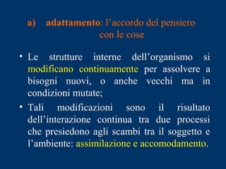 a) adattamento: l’accordo del pensiero
con le cose
• Le strutture interne dell’organismo si
modificano continuamente per assolvere a
bisogni nuovi, o anche vecchi ma in
condizioni mutate;
• Tali modificazioni sono il risultato
dell’interazione continua tra due processi
che presiedono agli scambi tra il soggetto e
l’ambiente: assimilazione e accomodamento.
 