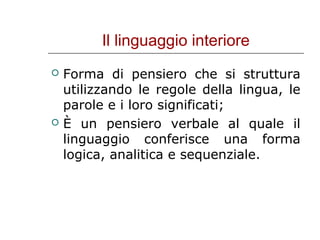 Il linguaggio interiore




Forma di pensiero che si struttura
utilizzando le regole della lingua, le
parole e i loro significati;
È un pensiero verbale al quale il
linguaggio conferisce una forma
logica, analitica e sequenziale.

 