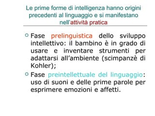Le prime forme di intelligenza hanno origini
precedenti al linguaggio e si manifestano
nell’attività pratica




Fase prelinguistica dello sviluppo
intellettivo: il bambino è in grado di
usare e inventare strumenti per
adattarsi all’ambiente (scimpanzè di
Kohler);
Fase preintellettuale del linguaggio:
uso di suoni e delle prime parole per
esprimere emozioni e affetti.

 