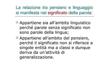 La relazione tra pensiero e linguaggio
si manifesta nel significato della parola:




Appartiene sia all’ambito linguistico
perché parole senza significato non
sono parole della lingua;
Appartiene all’ambito del pensiero,
perché il significato non si riferisce a
singole entità ma a classi e dunque
deriva da un’attività di
generalizzazione.

 