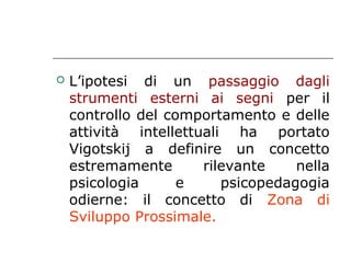

L’ipotesi di un passaggio dagli
strumenti esterni ai segni per il
controllo del comportamento e delle
attività intellettuali ha portato
Vigotskij a definire un concetto
estremamente
rilevante
nella
psicologia
e
psicopedagogia
odierne: il concetto di Zona di
Sviluppo Prossimale.

 