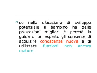 

se nella situazione di sviluppo
potenziale il bambino ha delle
prestazioni migliori è perché la
guida di un esperto gli consente di
acquisire conoscenze nuove e di
utilizzare
funzioni
non
ancora
mature.

 