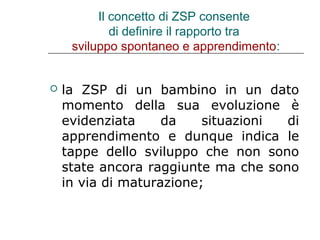 Il concetto di ZSP consente
di definire il rapporto tra
sviluppo spontaneo e apprendimento:



la ZSP di un bambino in un dato
momento della sua evoluzione è
evidenziata
da
situazioni
di
apprendimento e dunque indica le
tappe dello sviluppo che non sono
state ancora raggiunte ma che sono
in via di maturazione;

 