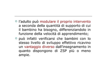 



l’adulto può modulare il proprio intervento
a seconda della quantità di supporto di cui
il bambino ha bisogno, differenziandolo in
funzione della velocità di apprendimento;
può infatti verificarsi che bambini con lo
stesso livello di sviluppo effettivo ricavino
un vantaggio diverso dall’insegnamento in
quanto dispongono di ZSP più o meno
ampie.

 