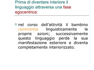 Prima di diventare interiore il
linguaggio attraversa una fase
egocentrica:


nel corso dell’attività il bambino
commenta
linguisticamente
le
proprie azioni; successivamente
questo linguaggio perde la sua
manifestazione esteriore e diventa
completamente interiorizzato.

 