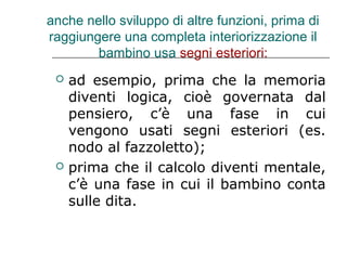 anche nello sviluppo di altre funzioni, prima di
raggiungere una completa interiorizzazione il
bambino usa segni esteriori:




ad esempio, prima che la memoria
diventi logica, cioè governata dal
pensiero, c’è una fase in cui
vengono usati segni esteriori (es.
nodo al fazzoletto);
prima che il calcolo diventi mentale,
c’è una fase in cui il bambino conta
sulle dita.

 