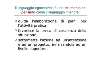 Il linguaggio egocentrico è uno strumento del
pensiero come il linguaggio interiore:






guida l’elaborazione di piani per
l’attività pratica;
favorisce la presa di coscienza della
situazione;
sottomette l’azione ad un’intenzione
e ad un progetto, innalzandola ad un
livello superiore.

 