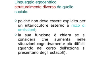 Linguaggio egocentrico
strutturalmente diverso da quello
sociale:




poiché non deve essere esplicito per
un interlocutore esterno è ricco di
omissioni;
la sua funzione è chiara se si
considera
che
aumenta
nelle
situazioni cognitivamente più difficili
(quando nel corso dell’azione si
presentano degli ostacoli).

 