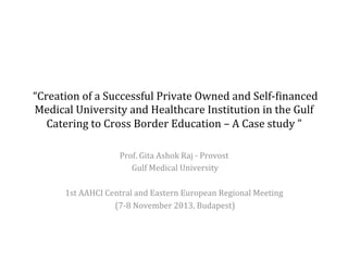  “Creation	
  of	
  a	
  Successful	
  Private	
  Owned	
  and	
  Self-­‐7inanced	
  
Medical	
  University	
  and	
  Healthcare	
  Institution	
  in	
  the	
  Gulf	
  
Catering	
  to	
  Cross	
  Border	
  Education	
  –	
  A	
  Case	
  study	
  ”	
  	
  
Prof.	
  Gita	
  Ashok	
  Raj	
  -­‐	
  Provost	
  
	
  Gulf	
  Medical	
  University	
  
	
  
1st	
  AAHCI	
  Central	
  and	
  Eastern	
  European	
  Regional	
  Meeting	
  
	
  (7-­‐8	
  November	
  2013,	
  Budapest)	
  
	
  

	
  	
  

 
