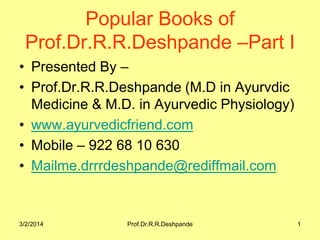 Popular Books of
Prof.Dr.R.R.Deshpande –Part I
• Presented By –
• Prof.Dr.R.R.Deshpande (M.D in Ayurvdic
Medicine & M.D. in Ayurvedic Physiology)
• www.ayurvedicfriend.com
• Mobile – 922 68 10 630
• Mailme.drrrdeshpande@rediffmail.com

3/2/2014

Prof.Dr.R.R.Deshpande

1

 