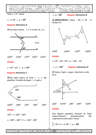 10
Como  = 3 , temos:
 = 3●300
 = 900
Resposta:Alternativa B
34.Na figura abaixo, r // s. O valor de y, é:
a)1080
b)1100
c)1070
d)1150
e)1200
Solução:
x = 450
+ 620
 x = 1070
Resposta:Alternativa C
35.Na figura abaixo as retas r e s são
paralelas. A medida do ângulo é igual a:
a)1000
b)800
c)780
d)650
e)840
Solução:
1300
+  + 1500
= 3600

 + 2800
= 3600
=>  = 3600
- 2800
 = 800
Resposta:Alternativa B
36.(EEAR/2002)Na figura , BA // EF . A
medida X é
a)1050
b)1060
c)1070
d)1080
Solução:
x + 420
= 960
+ 520
=> x = 1480
- 420
 x = 1060
Resposta:Alternativa B
37.Dada a figura a seguir, determine o valor
de :
a)600
b)7000
c)800
d)900
e)1000
Solução:
Dois ângulos agudos(ou obtusos) de lados
respectivamente perpendiculares são
congruentes.Sendo assim, temos:
= 40 =>  = 2●400
  = 800
 