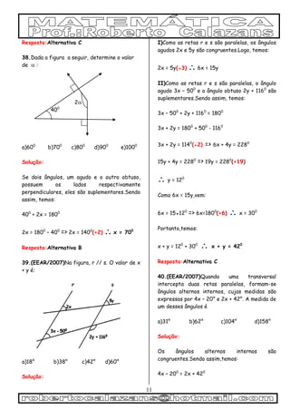 11
Resposta:Alternativa C
38.Dada a figura a seguir, determine o valor
de  :
2
400
a)600
b)700
c)800
d)900
e)1000
Solução:
Se dois ângulos, um agudo e o outro obtuso,
possuem os lados respectivamente
perpendiculares, eles são suplementares.Sendo
assim, temos:
400
+ 2x = 1800
2x = 1800
– 400
=> 2x = 1400
(÷2)  x = 700
Resposta:Alternativa B
39.(EEAR/2007)Na figura, r // s. O valor de x
+ y é:
a)18° b)38° c)42° d)60°
Solução:
I)Como as retas r e s são paralelas, os ângulos
agudos 2x e 5y são congruentes.Logo, temos:
2x = 5y(●3)  6x = 15y
II)Como as retas r e s são paralelas, o ângulo
agudo 3x – 500
e o ângulo obtuso 2y + 1160
são
suplementares.Sendo assim, temos:
3x – 500
+ 2y + 1160
= 1800
3x + 2y = 1800
+ 500
- 1160
3x + 2y = 1140
(●2) => 6x + 4y = 2280
15y + 4y = 2280
=> 19y = 2280
(÷19)
 y = 120
Como 6x = 15y,vem:
6x = 15●120
=> 6x=1800
(÷6)  x = 300
Portanto,temos:
x + y = 120
+ 300
 x + y = 420
Resposta:Alternativa C
40.(EEAR/2007)Quando uma transversal
intercepta duas retas paralelas, formam-se
ângulos alternos internos, cujas medidas são
expressas por 4x – 20° e 2x + 42°. A medida de
um desses ângulos é
a)31° b)62° c)104° d)158°
Solução:
Os ângulos alternos internos são
congruentes.Sendo assim,temos:
4x – 200
= 2x + 420
 