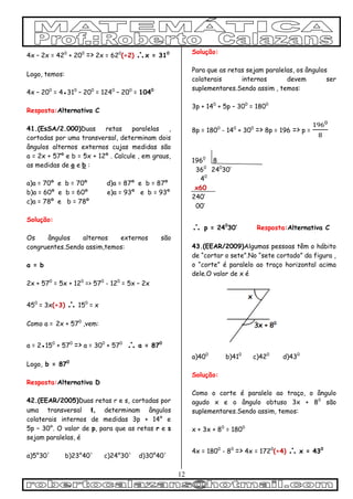 12
4x – 2x = 420
+ 200
=> 2x = 620
(÷2) x = 310
Logo, temos:
4x – 200
= 4●310
– 200
= 1240
– 200
= 1040
Resposta:Alternativa C
41.(EsSA/2.000)Duas retas paralelas ,
cortadas por uma transversal, determinam dois
ângulos alternos externos cujas medidas são
a = 2x + 57º e b = 5x + 12º . Calcule , em graus,
as medidas de a e b :
a)a = 70º e b = 70º d)a = 87º e b = 87º
b)a = 60º e b = 60º e)a = 93º e b = 93º
c)a = 78º e b = 78º
Solução:
Os ângulos alternos externos são
congruentes.Sendo assim,temos:
a = b
2x + 570
= 5x + 120
=> 570
- 120
= 5x – 2x
450
= 3x(÷3)  150
= x
Como a = 2x + 570
,vem:
a = 2●150
+ 570
=> a = 300
+ 570
 a = 870
Logo, b = 870
Resposta:Alternativa D
42.(EEAR/2005)Duas retas r e s, cortadas por
uma transversal t, determinam ângulos
colaterais internos de medidas 3p + 14° e
5p – 30°. O valor de p, para que as retas r e s
sejam paralelas, é
a)5°30' b)23°40' c)24°30' d)30°40'
Solução:
Para que as retas sejam paralelas, os ângulos
colaterais internos devem ser
suplementares.Sendo assim , temos:
3p + 140
+ 5p – 300
= 1800
8p = 1800
- 140
+ 300
=> 8p = 196 => p =
1960
8
360
240
30’
40
x60
240’
00’
 p = 240
30’ Resposta:Alternativa C
43.(EEAR/2009)Algumas pessoas têm o hábito
de “cortar o sete”.No “sete cortado” da figura ,
o “corte” é paralelo ao traço horizontal acima
dele.O valor de x é
a)400
b)410
c)420
d)430
Solução:
Como o corte é paralelo ao traço, o ângulo
agudo x e o ângulo obtuso 3x + 80
são
suplementares.Sendo assim, temos:
x + 3x + 80
= 1800
4x = 1800
- 80
=> 4x = 1720
(÷4)  x = 430
 