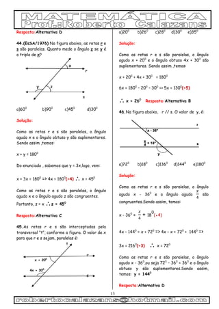 13
Resposta:Alternativa D
44.(EsSA/1976) Na figura abaixo, as retas r e
s são paralelas. Quanto mede o ângulo z se y é
o triplo de x?
a)600
b)900
c)450
d)300
Solução:
Como as retas r e s são paralelas, o ângulo
agudo x e o ângulo obtuso y são suplementares.
Sendo assim ,temos:
x + y = 1800
Do enunciado , sabemos que y = 3x,logo, vem:
x + 3x = 1800
=> 4x = 1800
(÷4)  x = 450
Como as retas r e s são paralelas, o ângulo
agudo x e o ângulo agudo z são congruentes.
Portanto, z = x z = 450
Resposta:Alternativa C
45.As retas r e s são interceptadas pela
transversal "t", conforme a figura. O valor de x
para que r e s sejam, paralelas é:
t
r
x + 200
4x + 300
s
a)200
b)260
c)280
d)300
e)350
Solução:
Como as retas r e s são paralelas, o ângulo
agudo x + 200
e o ângulo obtuso 4x + 300
são
suplementares. Sendo assim ,temos:
x + 200
+ 4x + 300
= 1800
6x = 1800
– 200
– 300
=> 5x = 1300
(÷5)
 x = 260
Resposta:Alternativa B
46.Na figura abaixo, r // s. O valor de y, é:
a)720
b)180
c)1360
d)1440
e)1800
Solução:
Como as retas r e s são paralelas, o ângulo
agudo x - 360
e o ângulo agudo são
congruentes.Sendo assim, temos:
x - 360
= + 18
0
(●4)
4x – 1440
= x + 720
=> 4x – x = 720
+ 1440
=>
3x = 2160
(÷3)  x = 720
Como as retas r e s são paralelas, o ângulo
agudo x - 360
,ou seja 720
– 360
= 360
e o ângulo
obtuso y são suplementares.Sendo assim,
temos: y = 1440
Resposta:Alternativa D
 