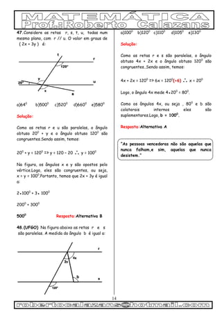 14
47.Considere as retas r, s, t, u, todas num
mesmo plano, com r // u. O valor em graus de
( 2x + 3y ) é:
a)640
b)5000
c)5200
d)6600
e)5800
Solução:
Como as retas r e u são paralelas, o ângulo
obtuso 200
+ y e o ângulo obtuso 1200
são
congruentes.Sendo assim, temos:
200
+ y = 1200
=> y = 120 – 20  y = 1000
Na figura, os ângulos x e y são opostos pelo
vértice.Logo, eles são congruentes, ou seja,
x = y = 1000
.Portanto, temos que 2x + 3y é igual
a:
2●1000
+ 3● 1000
2000
+ 3000
5000
Resposta:Alternativa B
48.(UFGO) Na figura abaixo as retas r e s
são paralelas. A medida do ângulo b é igual a:
a)1000
b)1200
c)1100
d)1050
e)1300
Solução:
Como as retas r e s são paralelas, o ângulo
obtuso 4x + 2x e o ângulo obtuso 1200
são
congruentes..Sendo assim, temos:
4x + 2x = 1200
=> 6x = 1200
(÷6)  x = 200
Logo, o ângulo 4x mede 4●200
= 800
.
Como os ângulos 4x, ou seja , 800
e b são
colaterais internos eles são
suplementares.Logo, b = 1000
.
Resposta:Alternativa A
“As pessoas vencedoras não são aquelas que
nunca falham,e sim, aquelas que nunca
desistem.”
 