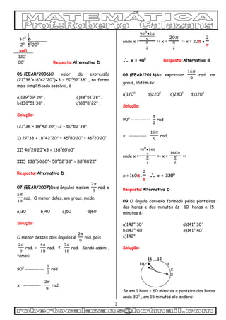 2
320
6
20
50
200
x60
120’
00’ Resposta:Alternativa D
06.(EEAR/2006)O valor da expressão
(27°38'+18°42'20")●3 − 50°52'38" , na forma
mais simplificada possível, é
a)139°59'20" . c)88°51'38" .
b)138°51'38" . d)88°8'22" .
Solução:
(27°38'+ 18°42'20")●3 − 50°52'38"
I) 27°38'+ 18°42'20" = 450
80’20” = 460
20’20”
II) 460
20’20”x3 = 1380
60’60”
III) 1380
60’60”- 50°52'38" = 880
08’22”
Resposta:Alternativa D
07.(EEAR/2007)Dois ângulos medem rad. e
rad. O menor deles, em graus, mede:
a)30 b)40 c)50 d)60
Solução:
O menor desses dois ângulos é rad.,pois
rad. = rad. < rad. Sendo assim ,
temos:
900
-----------  rad
x ---------- rad.
onde x = => x = => x = 20●
 x = 400
Resposta:Alternativa B
08.(EEAR/2013)Ao expressar rad. em
graus, obtém-se:
a)1700
b)2200
c)2800
d)3200
Solução:
900
-----------  rad
x ---------- rad.
onde x = => x = =>
x = 160●  x = 3200
Resposta:Alternativa D
09.O ângulo convexo formado pelos ponteiros
das horas e dos minutos às 10 horas e 15
minutos é:
a)142° 30' d)141° 30'
b)142° 40' e)141° 40'
c)142°
Solução:
11 12
10 1
2
3
Se em 1 hora = 60 minutos o ponteiro das horas
anda 300
, em 15 minutos ele andará:
 