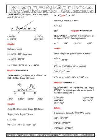 4
13.(EEAR/2009)Na figura , AOC é um ângulo
raso.O valor de x é
a)1330
32’ c) 1340
32’
b) 1330
28’ d) 1340
28’
Solução:
Da figura, temos:
x + 460
28’ = 1800
. Logo, vem:
x + 460
28’ = 1790
60’
x = 1790
60’ - 460
28’  x = 1330
32’
Resposta:Alternativa A
14.(EEAR/2007)Na figura, OC é bissetriz de
BOD . Então o ângulo EOC mede
a)140° b)130° c)120° d)110°
Solução:
Como OC é bissetriz do ângulo BOD,temos:
Ângulo DOC = Ângulo COB = 

Logo, vem:
900
+ 2x = 1300
=> 2x = 1300
- 900
2x = 400
(÷2)  x = 200
Portanto, o ângulo EOC mede:
900
+ 200
1100
Resposta:Alternativa D
15.(EsSA/1976)A metade do complemento de
um ângulo é 300
30'. Esse ângulo mede:
a)270
b)390
c)290
30' d)290
Solução:
Sendo o ângulo em questão igual a x, temos:
= 300
30’
900
– x = 2(300
30’) => 900
– x = 600
60’
Como 60’ = 10
, vem:
900
– x = 610
=> 900
– 610
= x 290
= x
Resposta:Alternativa D
16.(EsSA/2003) O suplemento do ângulo
45º17’27” foi dividido em três partes iguais. A
medida de cada parte é:
a)22º54’41” d)34º42’33”
b)44º54’11” e)11º34’51”
c)54º44’33”
Solução:
O suplemento do ângulo 45º17’27” é igual a:
1800
- 45º17’27”
179º60’ - 45º17’27”
179º59’60” - 45º17’27”
 