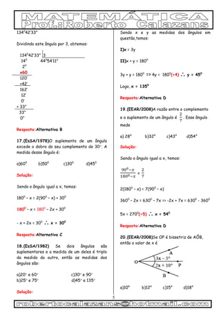 5
1340
42’33”
Dividindo este ângulo por 3, obtemos:
1340
42’33” 3
140
440
54’11”
20
x60
120’
+42’
162’
12’
0’
+ 33”
33”
0”
Resposta:Alternativa B
17.(EsSA/1978)O suplemento de um ângulo
excede o dobro do seu complemento de 30. A
medida desse ângulo é:
a)600
b)500
c)300
d)450
Solução:
Sendo o ângulo igual a x, temos:
1800
– x = 2(900
– x) + 300
1800
– x = 1800
– 2x + 300
- x + 2x = 300
 x = 300
Resposta:Alternativa C
18.(EsSA/1982) Se dois ângulos são
suplementares e a medida de um deles é triplo
da medida do outro, então as medidas dos
ângulos são:
a)20 e 60 c)30 e 90
b)25 e 75 d)45 e 135
Solução:
Sendo x e y as medidas dos ângulos em
questão,temos:
I)x = 3y
II)x + y = 1800
3y + y = 1800
=> 4y = 1800
(÷4)  y = 450
Logo, x = 1350
Resposta:Alternativa D
19.(EEAR/2008)A razão entre o complemento
e o suplemento de um ângulo é . Esse ângulo
mede
a) 28° b)32° c)43° d)54°
Solução:
Sendo o ângulo igual a x, temos:
=
2(1800
– x) = 7(900
– x)
3600
– 2x = 6300
– 7x => -2x + 7x = 6300
- 3600
5x = 2700
(÷5)  x = 540
Resposta:Alternativa D
20.(EEAR/2008)Se OP é bissetriz de AÔB,
então o valor de x é
a)10° b)12° c)15° d)18°
 