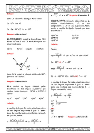 6
Solução:
Como OP é bissetriz do ângulo AOB, temos:
3x – 50
= 2x + 100
3x – 2x = 100
+ 50
 x = 150
Resposta:Alternativa C
21.(EEAR/2010)A bissetriz de um ângulo AOB
forma 600
com o lado OB.Assim,AOB pode ser
classificado como
a)reto b)raso c)agudo d)obtuso
Solução:
Como OC é bissetriz o ângulo AOB mede 1200
,
portanto ele é obtuso.
Resposta:Alternativa D
22.A medida do ângulo formado pelas
bissetrizes de dois ângulos adjacentes que
medem, respectivamente, 24º30’ e 105º30’ é
igual a:
a)760
b)650
c)580
d)860
e)590
Solução:
A medida do ângulo formado pelas bissetrizes
de dois ângulos adjacentes é igual a semi-
soma das medidas dos mesmos.Sendo x o ângulo
em questão, temos:
x = => x = =>
x =  x = 650
Resposta:Alternativa B
23(EEAR/1997)Dois ângulos adjacentes a e b,
medem, respectivamente, 1/5 do seu
complemento e 1/9 do seu suplemento.Assim
sendo, a medida do ãngulo formado por suas
bissetrizes é:
a)800
30’ d)240
30’
b)740
30’ e)160
30’
c)350
30’
Solução:
Temos:
I)a = => 5a = 900
– a => 5a + a = 900
6a = 900
(÷6)  a = 150
II) b = => 9b = 1800
– b =>
9b + b = 1800
=> 10b = 1800
(÷10) b = 180
A medida do ângulo formado pelas bissetrizes
de dois ângulos adjacentes é igual a semi-
soma das medidas dos mesmos.Sendo  o
ângulo em questão, temos:
 = =>  =
330
2
130
160
30’
10
x60
60’
00’
  = 160
30' Resposta:Alternativa E
 