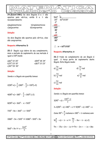 7
24.(EsSA/1981) Se dois ângulos â e b são
opostos pelo vértice, então â e b são
necessariamente:
a)suplementares b)replementares
c)adjacentes d)congruentes
Solução:
Se dois ângulos são opostos pelo vértice, eles
são congruentes.
Resposta:Alternativa D
25.O ângulo cujo dobro do seu complemento,
mais a metade do suplemento de sua metade é
igual a 130º,mede:
a)620
13’ 20’’ d)540
18’ 24’’
b)710
23’ 10’’ e)630
13’ 23’’
c)420
53’ 30’’
Solução:
Sendo x o ângulo em questão,temos:
2(900
–x) + (1800
- ) = 1300
(●2)
4(900
–x) + 1800
- = 2600
(●2)
8(900
–x) + 3600
- x = 5200
7200
– 8x + 3600
– x = 5200
10800
– 9x = 5200
=> 10800
– 5200
= 9x
5600
= 9x => x =
5600
9
200
620
13’20”
20
x60
120’
30’
3’
x60
180”
00”
 x = 620
13’20”
Resposta:Alternativa A
26.O triplo do complemento de um ângulo é
igual à terça parte do suplemento deste
ângulo. Este ângulo mede:
a) rad d) rad
b) rad e) rad
c) rad
Solução:
Sendo x o ângulo em questão,temos:
3(900
– x) =
3●3(900
– x) =1800
– x => 9(900
– x) =1800
– x
Como 900
= radianos e 1800
=  radianos,vem:
9( – x) =  – x => – 9x =  – x(●2)
x = 2x => 2x + 18x
 