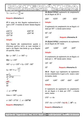 8
 = x => x = rad
Resposta:Alternativa A
27.A soma de dois ângulos explementares é
igual a 2350
. A medida do menor desses ângulos
é:
a)360
11’ d)380
40’
b)260
34’ e)540
48’
c)270
30’
Solução:
Dois ângulos são explementares quando a
diferença positiva entre as suas medidas é
igual a um ângulo raso.Sendo x e y os ângulos
em questão, temos:
I)x – y = 1800
 x = 1800
+ y
II)x + y = 2350
1800
+ y + y = 2350
=> 2y = 2350
- 1800
2y = 550
=> y =
550
2
150
270
30’
10
x60
60’
00’
 y = 270
30’
Como x = 1800
+ y,vem:
x = 1800
+ 270
30’  x = 2070
30’
Resposta:Alternativa C
28.(EsSA/1976)O suplemento do complemento
de um ângulo de 30 é:
a)60 b)120 c)90 d)110
Solução:
O suplemento do complemento de um ângulo x é
dado por 900
+ x.Sendo assim,temos:
900
+ 300
1200
Resposta:Alternativa B
29.(EsSA/1979)O complemento do suplemento
de um ângulo de 115 mede:
a)650
b)1800
c)350
d)250
Solução:
O complemento do suplemento de um ângulo x é
dado por x - 900
.Sendo assim, temos:
1150
- 900
250
Resposta:Alternativa D
30.O ângulo cujo replemento do suplemento
do seu complemento é igual a oito vezes o valor
do mesmo, mede:
a)300
b)400
c)500
d)600
e)650
Solução:
O replemento do suplemento do complemento
de um ângulo x é dado por 2700
– x.Sendo
assim, temos:
2700
– x = 8x
2700
= 8x + x => 2700
= 9x(÷9)  300
= x
Resposta:Alternativa A
 