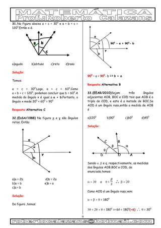 9
31.Na figura abaixo a = c = 300
e a + b + c =
1200
.Então x é:
a)agudo b)obtuso c)reto d)raso
Solução:
Temos:
a = c = 300
.Logo, a + c = 600
.Como
a + b + c = 1200
, podemos concluir que b = 600
.A
medida do ângulo x é igual a a + b.Portanto, o
ângulo x mede:300
+ 600
= 900
Resposta:Alternativa C
32.(EsSA/1988) Na figura x e y são ângulos
retos. Então:
a)a = 2b d)b = 2a
b)a = b e)b < a
c)a < b
Solução:
Da figura ,temos:
900
– a = 900
- b => b = a
Resposta:Alternativa B
33.(EEAR/2010)Sejam três ângulos
adjacentes AOB, BOC e COD tais que AOB é o
triplo de COD, e este é a metade de BOC.Se
AOD é um ângulo raso,então a medida de AOB
é
a)1200
b)900
c)600
d)450
Solução:
Sendo  e q, respectivamente, as medidas
dos ângulos AOB,BOC e COD, do
enunciado,temos:
e  =  

Como AOD é um ângulo raso,vem:
 = 1800
 = 1800
=> 6 = 1800
(÷6) = 300
 