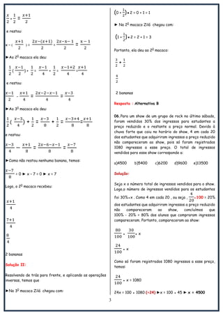 3
+ =
e restou:
x –   = = =
►Ao 20
macaco ela deu:
( ) + = + = =
e restou:
- = =
►Ao 30
macaco ela deu:
( + = + = =
e restou:
= =
►Como não restou nenhuma banana, temos:
= 0 ► x – 7 = 0 ► x = 7
Logo, o 20
macaco recebeu:
2 bananas
Solução II:
Resolvendo de trás para frente, e aplicando as operações
inversas, temos que
►No 30
macaco Zilá chegou com:
(0 + )●2 = 0 + 1 = 1
► No 20
macaco Zilá chegou com:
(1 + )●2 = 2 + 1 = 3
Portanto, ela deu ao 20
macaco:
+
2 bananas
Resposta : Alternativa B
06.Para um show de um grupo de rock no último sábado,
foram vendidos 30% dos ingressos para estudantes a
preço reduzido e o restante a preço normal. Devido à
chuva forte que caiu no horário do show, 4 em cada 20
dos estudantes que adquiriram ingressos a preço reduzido
não compareceram ao show, pois só foram registrados
1080 ingressos a esse preço. O total de ingressos
vendidos para esse show corresponde a:
a)4500 b)5400 c)6200 d)9600 e)13500
Solução:
Seja x o número total de ingressos vendidos para o show.
Logo,o número de ingressos vendidos para os estudantes
foi 30%●x . Como 4 em cada 20 , ou seja , ●100 = 20%
dos estudantes que adquiriram ingressos a preço reduzido
não compareceram ao show, concluímos que
100% - 20% = 80% dos alunos que compraram ingressos
compareceram. Portanto, compareceram ao show:
● ● x
● x
Como só foram registrados 1080 ingressos a esse preço,
temos:
● x = 1080
24x = 100 ● 1080 (÷24) ►x = 100 ● 45 ► x = 4500
 