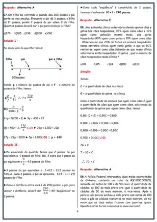 4
Resposta: Alternativa A
07.Um filho sai correndo e quando deu 200 passos o pai
parte ao seu encalço. Enquanto o pai dá 3 passos, o filho
dá 11 passos, porém 2 passos do pai valem 9 do filho.
Quantos passos deverá dar o pai para alcançar o filho?
a)174 b)185 c)198 d)200 e)240
Solução I :
Do enunciado da questão,temos:
filho pai pai e filho
● ● ●
200passos
Sendo p o número de passos do pai e f , o número de
passos do filho, temos:
I) =  f =
II) =
9●p= 2(200 + f) ► 9p = 400 + 2f
9p = 400 + 2● (●3) ► 27p = 1.200 + 22p
27p – 22p = 1200 ► 5p = 1.200(÷5)  p = 240
Solução II :
►Do enunciado da questão temos que 2 passos do pai
equivalem a 9 passos do filho. Daí, é claro que 1 passo do
pai equivalem a = 4,5 passos do filho.
►3 passos do pai equivalem a 3●4,5 = 13,5 passos do
filho.A cada 3 passos, o pai se aproxima 13,5 – 11 = 2,5
passos do filho.
►Como a distância entre eles é de 200 passos, o pai, para
vencer a distância, deverá dar = 80 "seqüências" de
3 passos.
►Como cada "seqüência" é constituída de 3 passos,
teremos finalmente: 80●3 = 240 passos.
Resposta: Alternativa E
08.Uma estranha clínica veterinária atende apenas cães e
gatos.Dos cães hospedados, 90% agem como cães e 10%
agem como gatos.Do mesmo modo, dos gatos
hospedados,90% agem como gatos e 10% agem como cães
. Observou-se que 20% de todos os animais hospedados
nessa estranha clínica agem como gatos, e que os 80%
restantes, agem como cães.Sabendo-se que nessa clínica
veterinária estão hospedados 10 gatos , qual o número de
cães hospedados nessa clínica ?
a)70 b)85 c)94 d)100 e)130
Solução:
Sendo:
C = a quantidade de cães na clínica
G = a quantidade de gatos na clínica
Como a quantidade de animais que agem como cães é igual
a quantidade de cães que agem como cães, adicionada da
quantidade de gatos que agem como cães, temos:
0,80●(C + G) = 0,90C + 0,10G
0,80C + 0,80G = 0,90C + 0,10G
0,80G – 0,10G = 0,90C – 0,80C
0,70G = 0,10C (●10)
7G = C
7 ● 10 = C
 70 = C
Resposta: Alternativa A
08.A Polícia Federal interceptou duas malas abarrotadas
de dinheiro, contendo um total de R$3.000.000,00,
somente em notas de 100 e de 50 reais. A quantidade de
cédulas de 100 da mala preta era igual à quantidade de
cédulas de 50 da mala marrom, e vice-versa. Após a
perícia, um policial encheu a mala preta com notas de 100
reais e pôs as cédulas restantes na mala marrom, de tal
modo que as duas malas ficaram com quantias iguais.
Quantas notas foram colocadas na mala marrom?
 