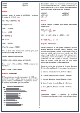 5
a)20000 d)17000
b)18000 e)25000
c)23000
Solução:
Sendo x o número de cédulas de R$100,00 e y o número
de cédulas de R$50,00 ,vem:
100x + 50y = 3000000 (÷50)
2x + y = 60000
Como x = y ,temos:
2x + x = 60000
3x = 60000(÷3)
x = 20000
Logo, y = 20.000
►Total de cédulas = 40.000
Como as duas malas ficaram com quantias iguais, cada
mala ficará com R$1.500.000,00.
Portanto, a mala preta ficará com
1500000 ÷ 100 = 15000 cédulas de R$100,00
Como o número total de cédulas é 40000, a mala marrom
ficará com
40000 – 15000 = 25000 cédulas
Resposta: Alternativa E
09.Na conta de energia elétrica de agosto de 2008, um
consumidor recebeu o gráfico abaixo, no qual ele verificou
que seu consumo mensal médio nos oito primeiros meses
do ano fora de 190 kWh, aproximadamente.
Se com base nesses oito meses esse consumidor quiser
reduzir exatamente em 10% o consumo mensal médio de
energia elétrica de 2008, ele deverá gastar mensalmente
nos quatro últimos meses desse ano, em média:
a)100kWh d)200 kWh
b)133 kWh e)250 kWh
c)166 kwh
Solução:
Se x em kWh for o consumo médio mensal nos últimos 4
meses, então:
= ● 190
1.520 + 4x = 12●9●19 ► 4x = 2.052 - 1.520
4x = 532(÷4)  x = 133
Resposta: Alternativa B
10.Cinco diretores de uma grande companhia, doutores
Arnaldo, Bernardo, Cristiano, Denis e Eduardo, estão
sentados em uma mesa redonda, em sentido anti-horário,
para uma reunião muito importante: decidir qual deles
assumirá a presidência da empresa. Após cada um votar,
verificam que nenhum foi escolhido, pois cada um recebeu
exatamente um voto. Diante da surpresa, conversando
sobre as escolhas, viram que cada um havia votado
naquele que votou no seu vizinho da esquerda.
Conclui-se, então, que os votos de Arnaldo, Bernardo,
Cristiano, Denis e Eduardo foram, respectivamente, para:
a) Eduardo, Arnaldo, Bernardo, Cristiano e Denis.
b) Cristiano, Denis, Eduardo, Arnaldo e Bernardo.
c) Cristiano, Bernardo, Arnaldo, Eduardo e Denis.
d) Denis, Arnaldo, Bernardo, Eduardo e Cristiano.
e) Denis, Eduardo, Arnaldo, Bernardo e Cristiano.
Solução:
Conseguimos atender a condição do problema
formando um pentágono estrelado, como na figura abaixo:
 