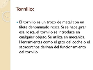 Tornillo:
 El tornillo es un trozo de metal con un
filete denominado rosca. Si se hace girar
esa rosca, el tornillo se introduce en
cualquier objeto. Se utiliza en mecánica.
Herramientas como el gato del coche o el
sacacorchos derivan del funcionamiento
del tornillo.
 