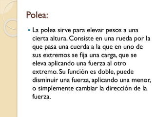 Polea:
 La polea sirve para elevar pesos a una
cierta altura. Consiste en una rueda por la
que pasa una cuerda a la que en uno de
sus extremos se fija una carga, que se
eleva aplicando una fuerza al otro
extremo. Su función es doble, puede
disminuir una fuerza, aplicando una menor,
o simplemente cambiar la dirección de la
fuerza.
 
