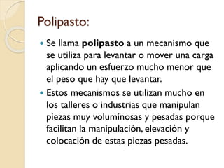 Polipasto:
 Se llama polipasto a un mecanismo que
se utiliza para levantar o mover una carga
aplicando un esfuerzo mucho menor que
el peso que hay que levantar.
 Estos mecanismos se utilizan mucho en
los talleres o industrias que manipulan
piezas muy voluminosas y pesadas porque
facilitan la manipulación, elevación y
colocación de estas piezas pesadas.
 