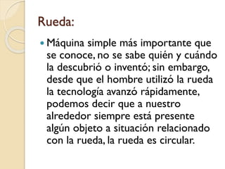 Rueda:
 Máquina simple más importante que
se conoce, no se sabe quién y cuándo
la descubrió o inventó; sin embargo,
desde que el hombre utilizó la rueda
la tecnología avanzó rápidamente,
podemos decir que a nuestro
alrededor siempre está presente
algún objeto a situación relacionado
con la rueda, la rueda es circular.
 