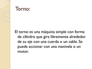Torno:
El torno es una máquina simple con forma
de cilindro que gira libremente alrededor
de su eje con una cuerda o un cable. Se
puede accionar con una manivela o un
motor.
 