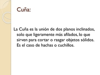 Cuña:
La Cuña es la unión de dos planos inclinados,
solo que ligeramente más afilados, lo que
sirven para cortar o rasgar objetos sólidos.
Es el caso de hachas o cuchillos.
 