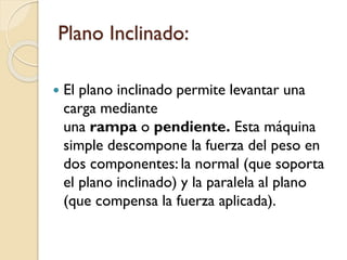 Plano Inclinado:
 El plano inclinado permite levantar una
carga mediante
una rampa o pendiente. Esta máquina
simple descompone la fuerza del peso en
dos componentes: la normal (que soporta
el plano inclinado) y la paralela al plano
(que compensa la fuerza aplicada).
 