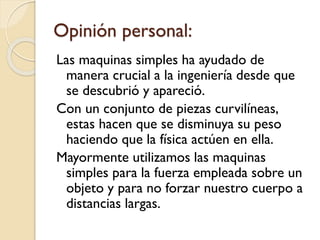 Opinión personal:
Las maquinas simples ha ayudado de
manera crucial a la ingeniería desde que
se descubrió y apareció.
Con un conjunto de piezas curvilíneas,
estas hacen que se disminuya su peso
haciendo que la física actúen en ella.
Mayormente utilizamos las maquinas
simples para la fuerza empleada sobre un
objeto y para no forzar nuestro cuerpo a
distancias largas.
 