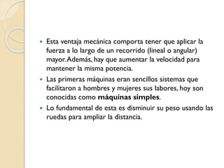  Esta ventaja mecánica comporta tener que aplicar la
fuerza a lo largo de un recorrido (lineal o angular)
mayor.Además, hay que aumentar la velocidad para
mantener la misma potencia.
 Las primeras máquinas eran sencillos sistemas que
facilitaron a hombres y mujeres sus labores, hoy son
conocidas como máquinas simples.
 Lo fundamental de esta es disminuir su peso usando las
ruedas para ampliar la distancia.
 