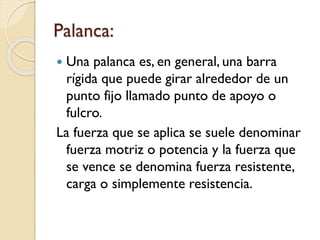 Palanca:
 Una palanca es, en general, una barra
rígida que puede girar alrededor de un
punto fijo llamado punto de apoyo o
fulcro.
La fuerza que se aplica se suele denominar
fuerza motriz o potencia y la fuerza que
se vence se denomina fuerza resistente,
carga o simplemente resistencia.
 