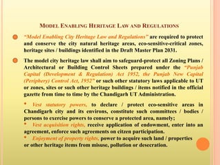 MODEL ENABLING HERITAGE LAW AND REGULATIONS
“Model Enabling City Heritage Law and Regulations” are required to protect
and conserve the city natural heritage areas, eco-sensitive-critical zones,
heritage sites / buildings identified in the Draft Master Plan 2031.
The model city heritage law shall aim to safeguard-protect all Zoning Plans /
Architectural or Building Control Sheets prepared under the “Punjab
Capital (Development & Regulation) Act 1952, the Punjab New Capital
(Periphery) Control Act, 1952” or such other statutory laws applicable to UT
or zones, sites or such other heritage buildings / items notified in the official
gazette from time to time by the Chandigarh UT Administration.
• Vest statutory powers, to declare / protect eco-sensitive areas in
Chandigarh city and its environs, constitute such committees / bodies /
persons to exercise powers to conserve a protected area, namely;
• Vest acquisition rights, receive application of endowment, enter into an
agreement, enforce such agreements on citzen participation.
• Enjoyment of property rights, power to acquire such land / properties
or other heritage items from misuse, pollution or desecration.
 