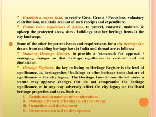 • Establish a corpus fund, to receive Govt. Grants / Provisions, voluntary
contributions, maintain account of such receipts and expenditure.
• Frame rules, regulations & bylaws, to protect, conserve, maintain &
upkeep the protected areas, sites / buildings or other heritage items in the
city landscape.
Some of the other important issues and requirements for a city heritage law
drawn from enabling heritage laws in India and abroad are as follows:
• Statutory Heritage Listings, to provide a framework for approval /
managing changes so that heritage significance is retained and not
diminished.
• Heritage Registers, the key to listing in Heritage Register is the level of
significance, i.e. heritage sites / buildings or other heritage items that are of
significance to the city legacy. The Heritage Council constituted under a
statute may approve changes that do not compromise the heritage
significance or in any way adversely affect the city legacy or the listed
heritage properties and sites. Such as:
i. Repair, maintenance or minor alterations
ii. Damage adversely affecting the city landscape
iii. Demolition and development
iv. Re-construction and re-development
 