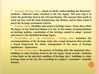 • Assessing Heritage Items, based on firstly understanding the historical /
aesthetic / inherent values attached to the city legacy. The next step is to
relate the particular item to the relevant themes. The assessor then needs to
work out how well the item demonstrates the themes, and to what extent it
meets the heritage assessment criteria.
• Heritage Study, identifies and assesses heritage issues / items that reflect
the legacy or key historical themes of a city. It also makes recommendations
on heritage policies, constitution of the heritage council to adopt / protect
and conserve the identified heritage legacy.
• Formulation of a city environment / heritage plan, translates the
recommendations of the heritage study into a legal document that provides
a broad framework for future management of the areas of heritage
significance / importance.
• Heritage Conservation, the process of looking after the important sites /
buildings or other heritage items in the city legacy. Keep records / maintain
a data bank on the physical condition of heritage sites / buildings or other
heritage items in the city. Do everything in a logical / systematic / scientific
manner.
 