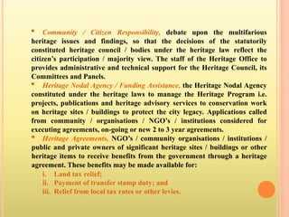 • Community / Citizen Responsibility, debate upon the multifarious
heritage issues and findings, so that the decisions of the statutorily
constituted heritage council / bodies under the heritage law reflect the
citizen’s participation / majority view. The staff of the Heritage Office to
provides administrative and technical support for the Heritage Council, its
Committees and Panels.
• Heritage Nodal Agency / Funding Assistance, the Heritage Nodal Agency
constituted under the heritage laws to manage the Heritage Program i.e.
projects, publications and heritage advisory services to conservation work
on heritage sites / buildings to protect the city legacy. Applications called
from community / organisations / NGO’s / institutions considered for
executing agreements, on-going or new 2 to 3 year agreements.
• Heritage Agreements, NGO’s / community organisations / institutions /
public and private owners of significant heritage sites / buildings or other
heritage items to receive benefits from the government through a heritage
agreement. These benefits may be made available for:
i. Land tax relief;
ii. Payment of transfer stamp duty; and
iii. Relief from local tax rates or other levies.
 