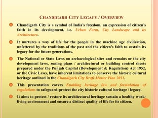 CHANDIGARH CITY LEGACY / OVERVIEW
Chandigarh City is a symbol of India’s freedom, an expression of citizen’s
faith in its development, i.e. Urban Form, City Landscape and its
Architecture.
It nurtures a way of life for the people in the machine age civilisation,
unfettered by the traditions of the past and the citizen’s faith to sustain its
legacy for the future generations.
The National or State Laws on archaeological sites and remains or the city
development laws, zoning plans / architectural or building control sheets
prepared under the Punjab Capital (Development & Regulation) Act 1952,
or the Civic Laws, have inherent limitations to conserve the historic cultural
heritage outlined in the Chandigarh City Draft Master Plan 2031.
This presentation covers Enabling heritage law and formulation of
regulations to safeguard-protect the city historic cultural heritage / legacy.
It aims to protect / restore its architectural heritage sustain a healthy work-
living environment and ensure a distinct quality of life for its citizen.
 
