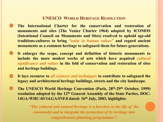 UNESCO WORLD HERITAGE RESOLUTION
The International Charter for the conservation and restoration of
monuments and sites (The Venice Charter 1964) adapted by ICOMOS
(Intentional Council on Monuments and Sites) resolved to uphold age-old
traditions-cultures to bring “unity in human values” and regard ancient
monuments as a common heritage to safeguard them for future generations.
It enlarges the scope, concept and definition of historic monuments to
include the more modest works of arts which have acquired cultural
significance and values in the fold of conservation and restoration of sites
and heritage buildings.
It lays recourse to all sciences and techniques to contribute to safeguard the
legacy and architectural heritage buildings, streets and the city landscape.
The UNESCO World Heritage Convention (Paris, 28th-29th October, 1999)
resolution adopted by the 12th General Assembly of the State Parties, DOC:
14GA-WHC-03/14.GA/INF.8 dated: 16th July, 2003, highlights:
“The cultural and natural heritage is a function in the life of the
community and to integrate the protection of its heritage into
comprehensive planning programmes”.
 