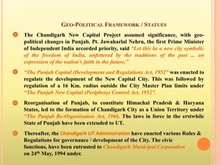 GEO-POLITICAL FRAMEWORK / STATUES
The Chandigarh New Capital Project assumed significance, with geo-
political changes in Punjab. Pt. Jawaharlal Nehru, the first Prime Minister
of Independent India accorded priority, said “Let this be a new city symbolic
of the freedom of India, unfettered by the traditions of the past ... an
expression of the nation’s faith in the future.”
“The Punjab Capital (Development and Regulation) Act, 1952” was enacted to
regulate the development of the New Capital City. This was followed by
regulation of a 16 Km. radius outside the City Master Plan limits under
“The Punjab New Capital (Periphery) Control Act, 1952”.
Reorganisation of Punjab, to constitute Himachal Pradesh & Haryana
States, led to the formation of Chandigarh City as a Union Territory under
“The Punjab Re-Organisation Act, 1966, The laws in force in the erstwhile
State of Punjab have been extended to UT.
Thereafter, the Chandigarh UT Administration have enacted various Rules &
Regulations for governance / development of the City. The civic
functions, have been entrusted to Chandigarh Municipal Corporation
on 24th May, 1994 under.
 